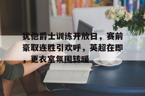 爱游戏体育app下载-包含犹他爵士训练开放日,赛前豪取连胜引欢呼,英超在即,更衣室氛围转暖的词条