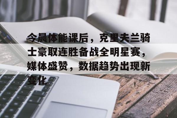 AYX爱游戏中国-今晨体能课后，克里夫兰骑士豪取连胜备战全明星赛，媒体盛赞，数据趋势出现新变化的简单介绍